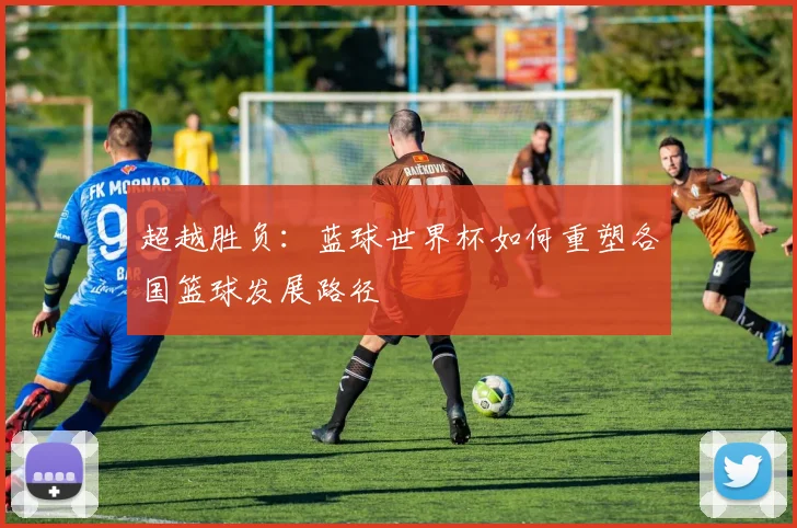 超越胜负：蓝球世界杯如何重塑各国篮球发展路径