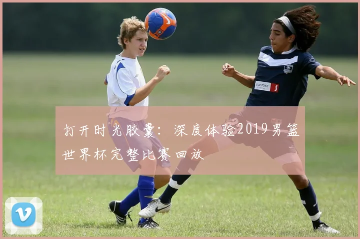 打开时光胶囊：深度体验2019男篮世界杯完整比赛回放