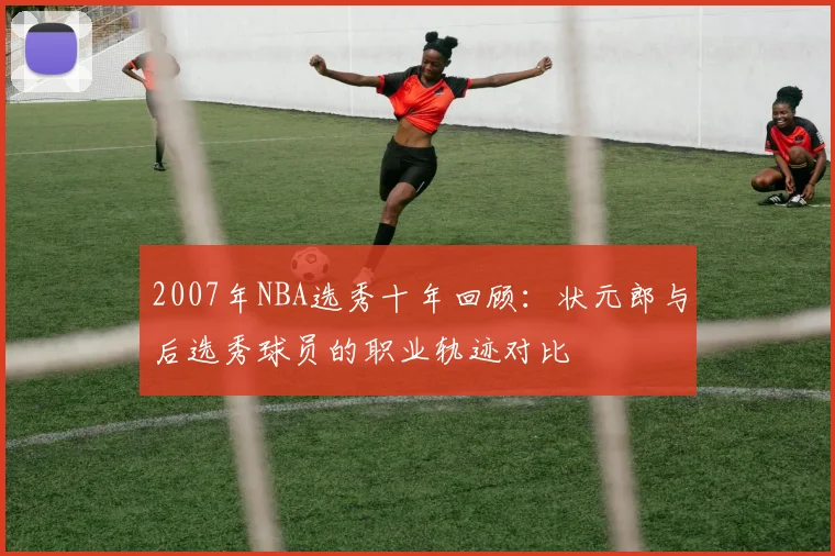 2007年NBA选秀十年回顾：状元郎与后选秀球员的职业轨迹对比
