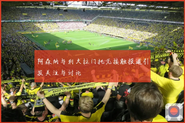 阿森纳与利夫拉门托无接触报道引发关注与讨论